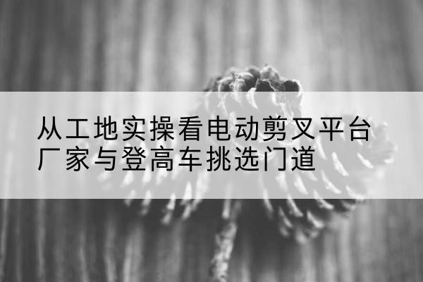 江都电动剪叉升降平台厂家-从工地实操看电动剪叉平台厂家与登高车挑选门道