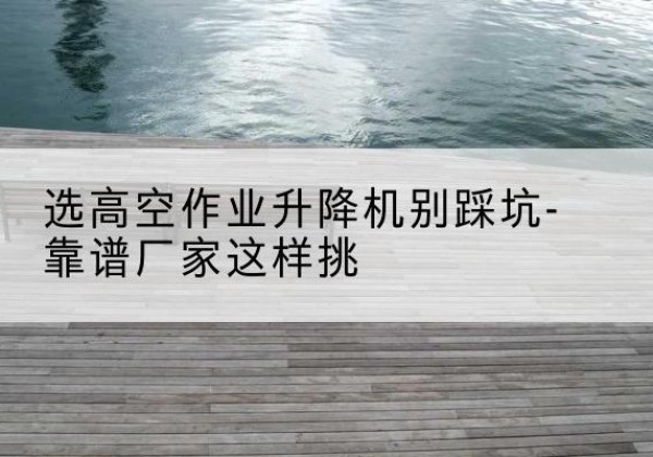 江都剪叉式升降机厂家-选高空作业升降机别踩坑-靠谱厂家这样挑