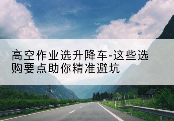 江都升降车厂家-高空作业选升降车-这些选购要点助你*避坑