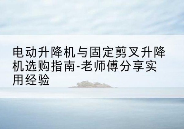 江都电动升降机怎么选-电动升降机与固定剪叉升降机选购指南-老师傅分享实用经验