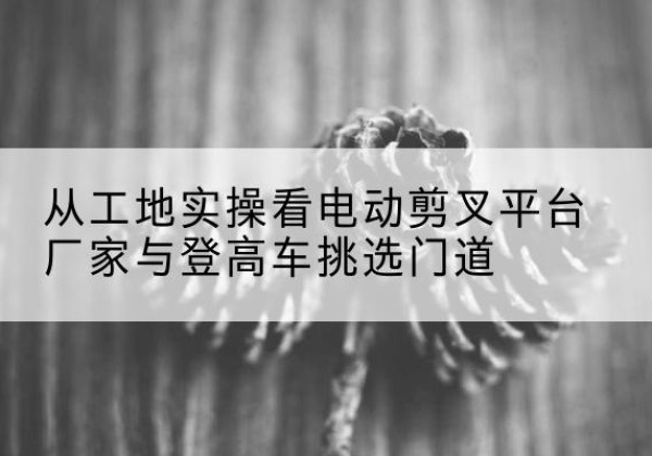 江都电动剪叉升降平台厂家-从工地实操看电动剪叉平台厂家与登高车挑选门道