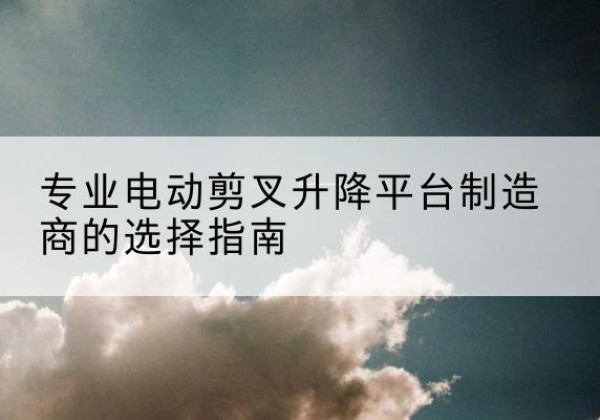 江都电动剪叉升降平台厂家-专业电动剪叉升降平台制造商的选择指南